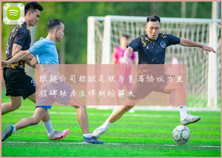 欧超公司称欧足联与皇马协议为里程碑助力法律纠纷解决