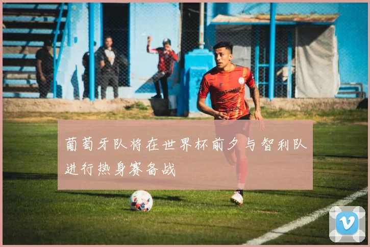 葡萄牙队将在世界杯前夕与智利队进行热身赛备战