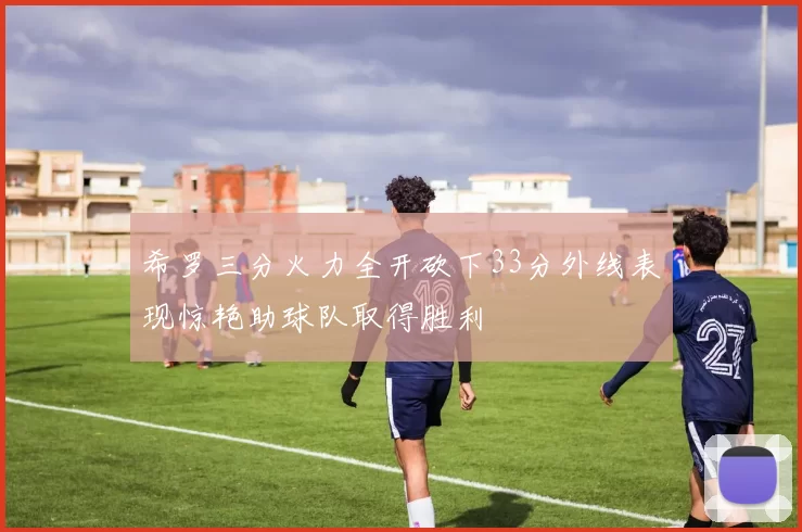 希罗三分火力全开砍下33分外线表现惊艳助球队取得胜利