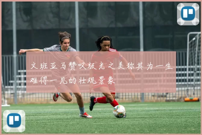 文班亚马赞叹极光之美称其为一生难得一见的壮观景象