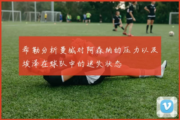 希勒分析曼城对阿森纳的压力以及埃泽在球队中的迷失状态