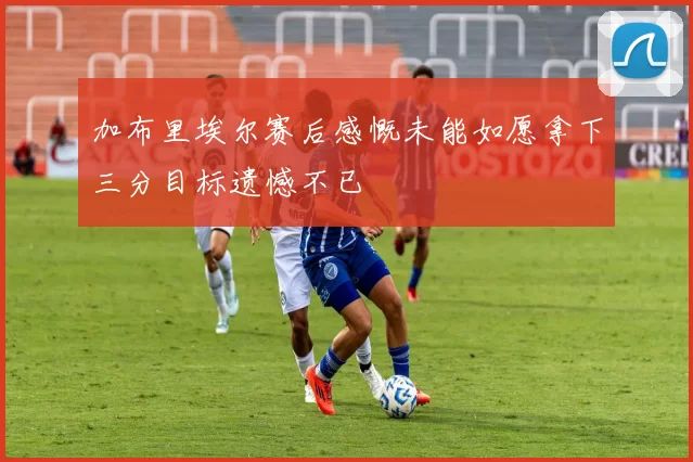 加布里埃尔赛后感慨未能如愿拿下三分目标遗憾不已