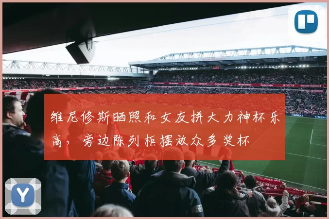 维尼修斯晒照和女友拼大力神杯乐高，旁边陈列柜摆放众多奖杯