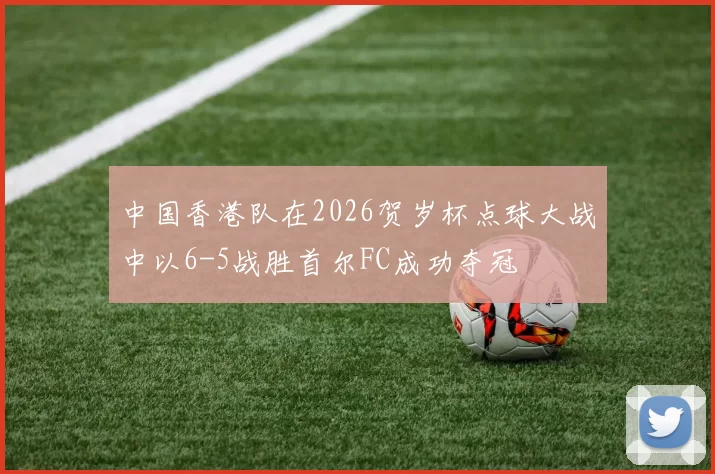 中国香港队在2026贺岁杯点球大战中以6-5战胜首尔FC成功夺冠