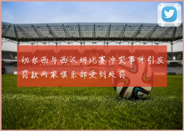 切尔西与西汉姆比赛冲突事件引发罚款两家俱乐部受到处罚