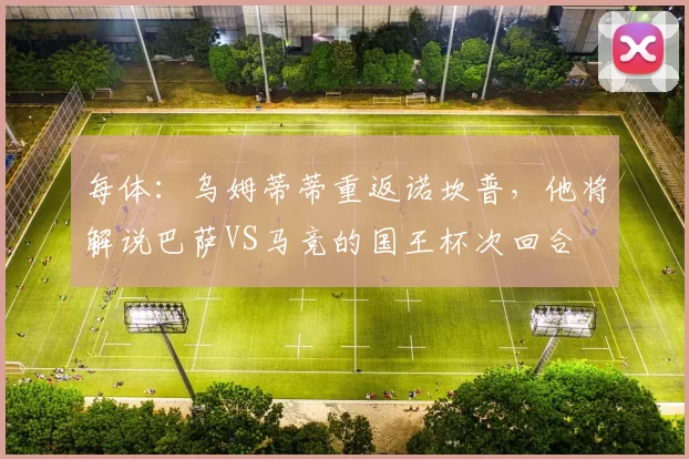 每体：乌姆蒂蒂重返诺坎普，他将解说巴萨VS马竞的国王杯次回合