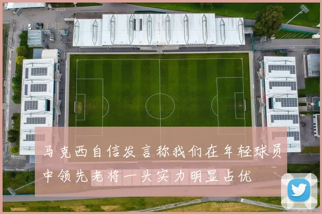马克西自信发言称我们在年轻球员中领先老将一头实力明显占优