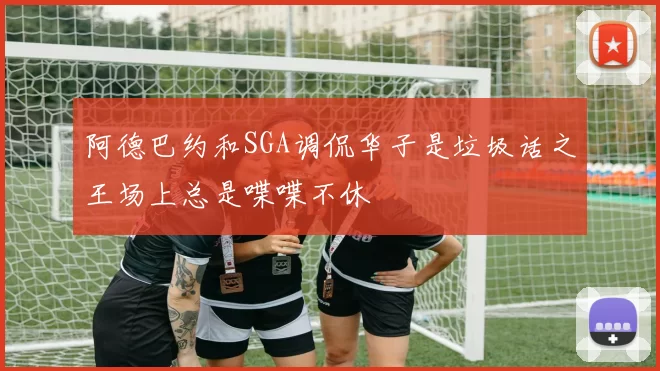 阿德巴约和SGA调侃华子是垃圾话之王场上总是喋喋不休