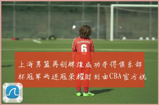 上海男篮再创辉煌成功夺得俱乐部杯冠军两连冠荣耀时刻由CBA官方祝贺