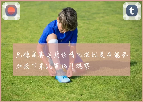 厄德高赛后受伤情况堪忧是否能参加接下来比赛仍待观察