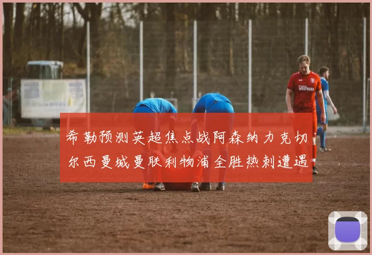希勒预测英超焦点战阿森纳力克切尔西曼城曼联利物浦全胜热刺遭遇失利