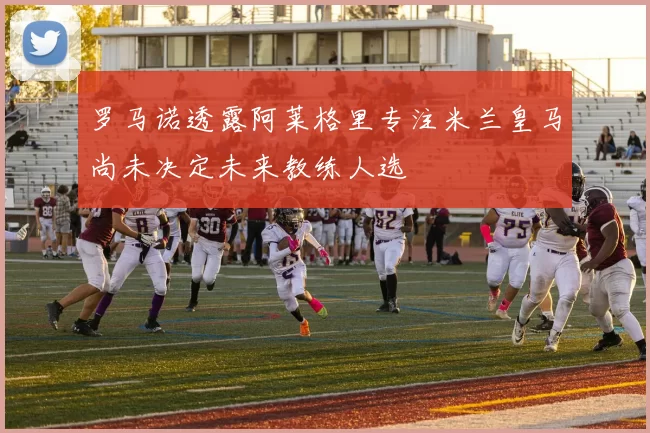 罗马诺透露阿莱格里专注米兰皇马尚未决定未来教练人选