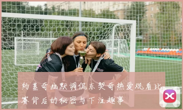 约基奇幽默调侃东契奇热爱观看比赛背后的秘密与下注趣事