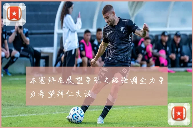 本塞拜尼展望争冠之路强调全力争分希望拜仁失误
