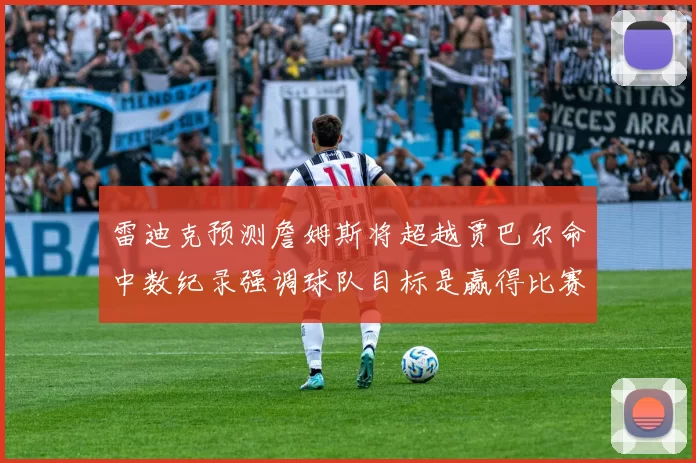 雷迪克预测詹姆斯将超越贾巴尔命中数纪录强调球队目标是赢得比赛